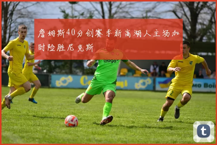 詹姆斯40分创赛季新高湖人主场加时险胜尼克斯