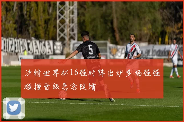 沙特世界杯16强对阵出炉多场强强碰撞晋级悬念陡增