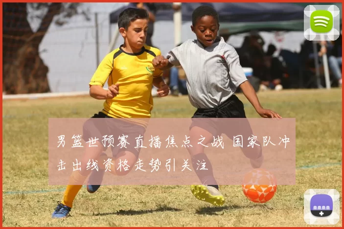 男篮世预赛直播焦点之战 国家队冲击出线资格走势引关注