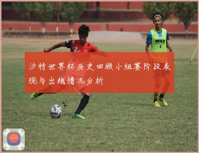 沙特世界杯历史回顾小组赛阶段表现与出线情况分析