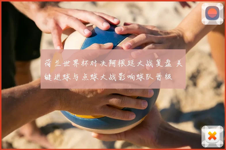 荷兰世界杯对决阿根廷大战复盘 关键进球与点球大战影响球队晋级