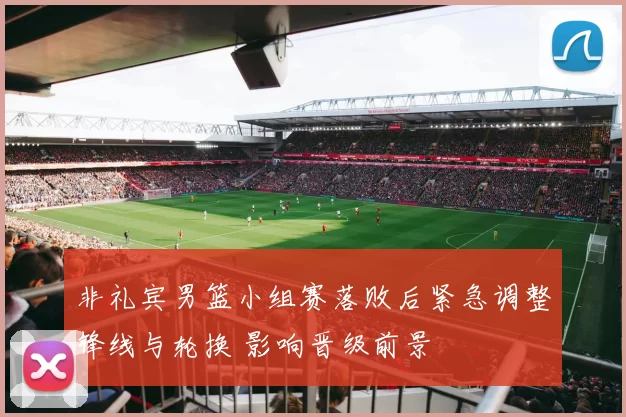 非礼宾男篮小组赛落败后紧急调整锋线与轮换 影响晋级前景