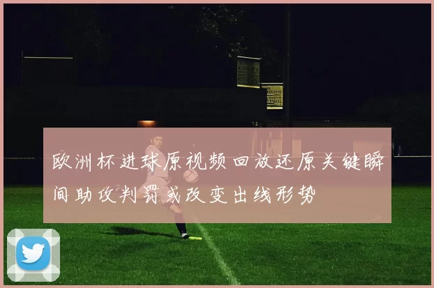 欧洲杯进球原视频回放还原关键瞬间助攻判罚或改变出线形势