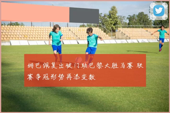 姆巴佩复出破门助巴黎大胜马赛 联赛争冠形势再添变数