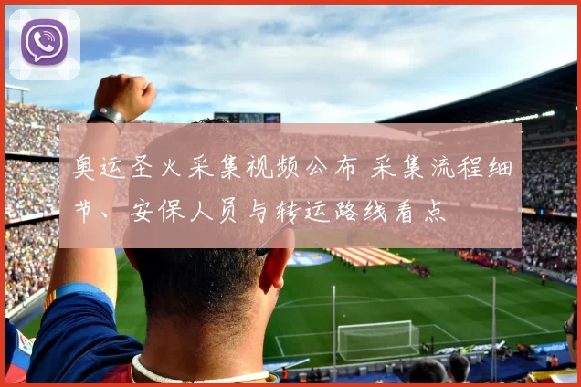 奥运圣火采集视频公布 采集流程细节、安保人员与转运路线看点