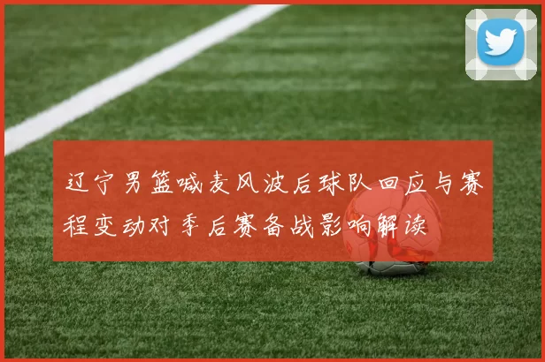 辽宁男篮喊麦风波后球队回应与赛程变动对季后赛备战影响解读