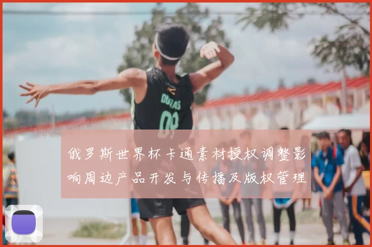 俄罗斯世界杯卡通素材授权调整影响周边产品开发与传播及版权管理