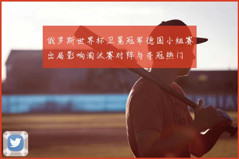 俄罗斯世界杯卫冕冠军德国小组赛出局影响淘汰赛对阵与夺冠热门