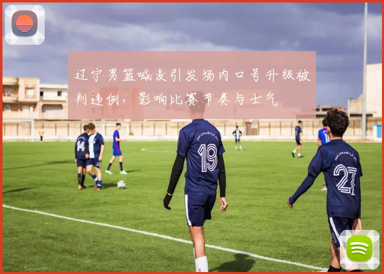 辽宁男篮喊麦引发场内口号升级被判违例，影响比赛节奏与士气