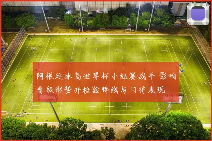 阿根廷冰岛世界杯小组赛战平 影响晋级形势并检验锋线与门将表现
