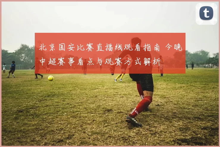 北京国安比赛直播线观看指南 今晚中超赛事看点与观赛方式解析