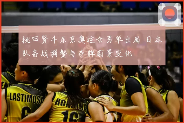 桃田贤斗东京奥运会男单出局 日本队备战调整与夺牌前景变化