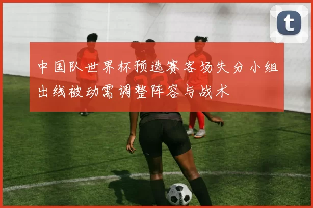 中国队世界杯预选赛客场失分小组出线被动需调整阵容与战术