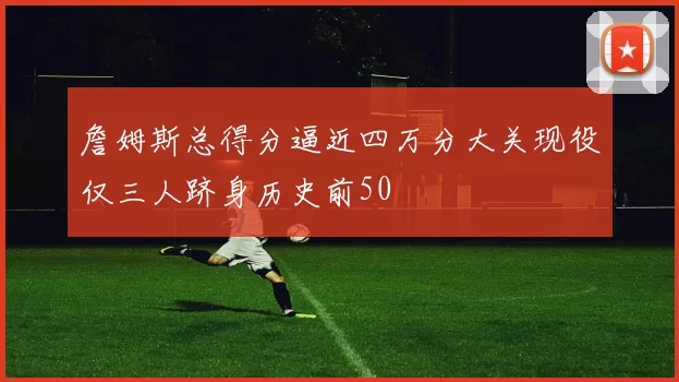 詹姆斯总得分逼近四万分大关现役仅三人跻身历史前50