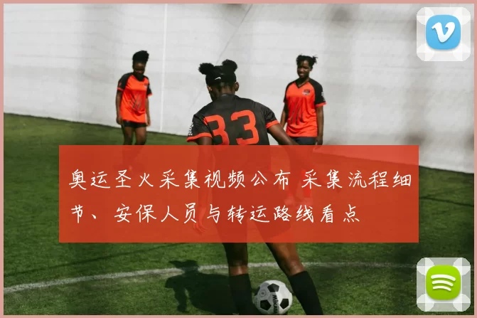 奥运圣火采集视频公布 采集流程细节、安保人员与转运路线看点