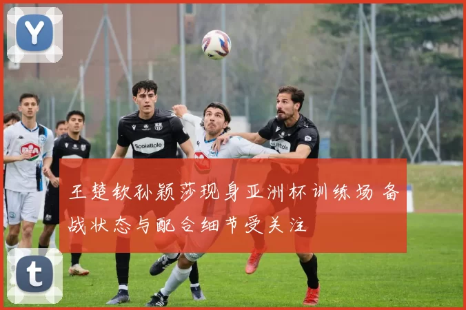 王楚钦孙颖莎现身亚洲杯训练场 备战状态与配合细节受关注