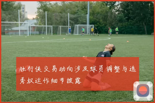 独行侠交易动向涉及球员调整与选秀权运作细节披露