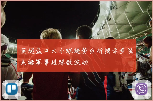 英超盘口大小球趋势分析揭示多场关键赛事进球数波动