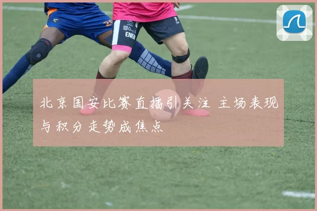 北京国安比赛直播引关注 主场表现与积分走势成焦点