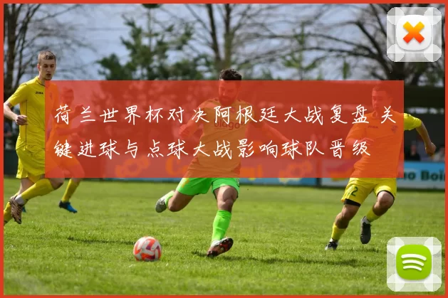 荷兰世界杯对决阿根廷大战复盘 关键进球与点球大战影响球队晋级