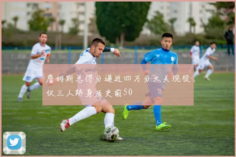 詹姆斯总得分逼近四万分大关现役仅三人跻身历史前50