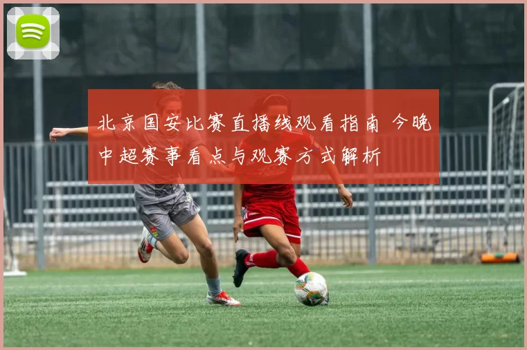 北京国安比赛直播线观看指南 今晚中超赛事看点与观赛方式解析