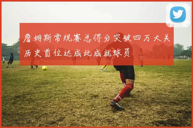 詹姆斯常规赛总得分突破四万大关历史首位达成此成就球员